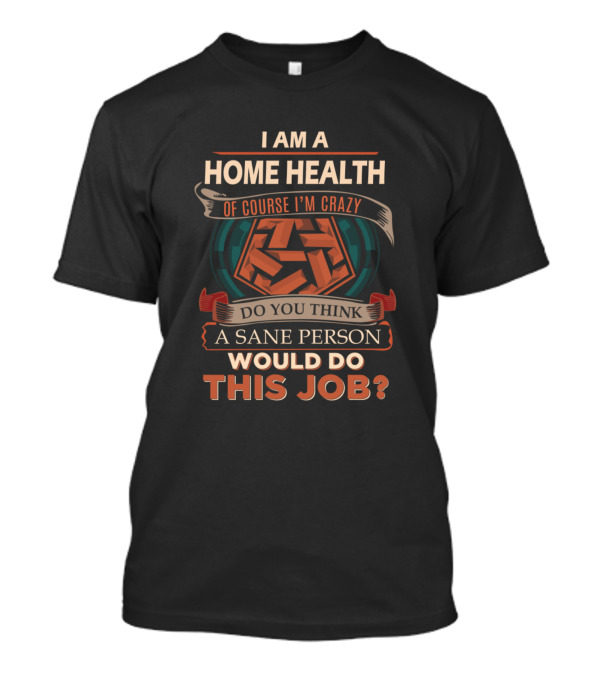 I Am A Home Health Of Course I'm Crazy Do You Think A Sane Person Would Do This Job? T-Shirt