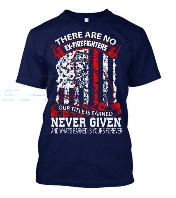 There Are No Ex-Firefighters Our Title Is Earned Never Given And What's Earned Is Yours Forever T-Shirt