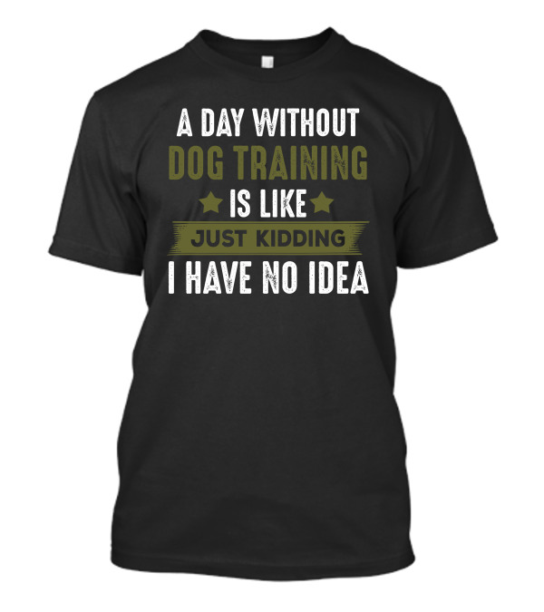 A Day Without Dog Training Is Like Just Kidding I Have No Idea T-Shirt