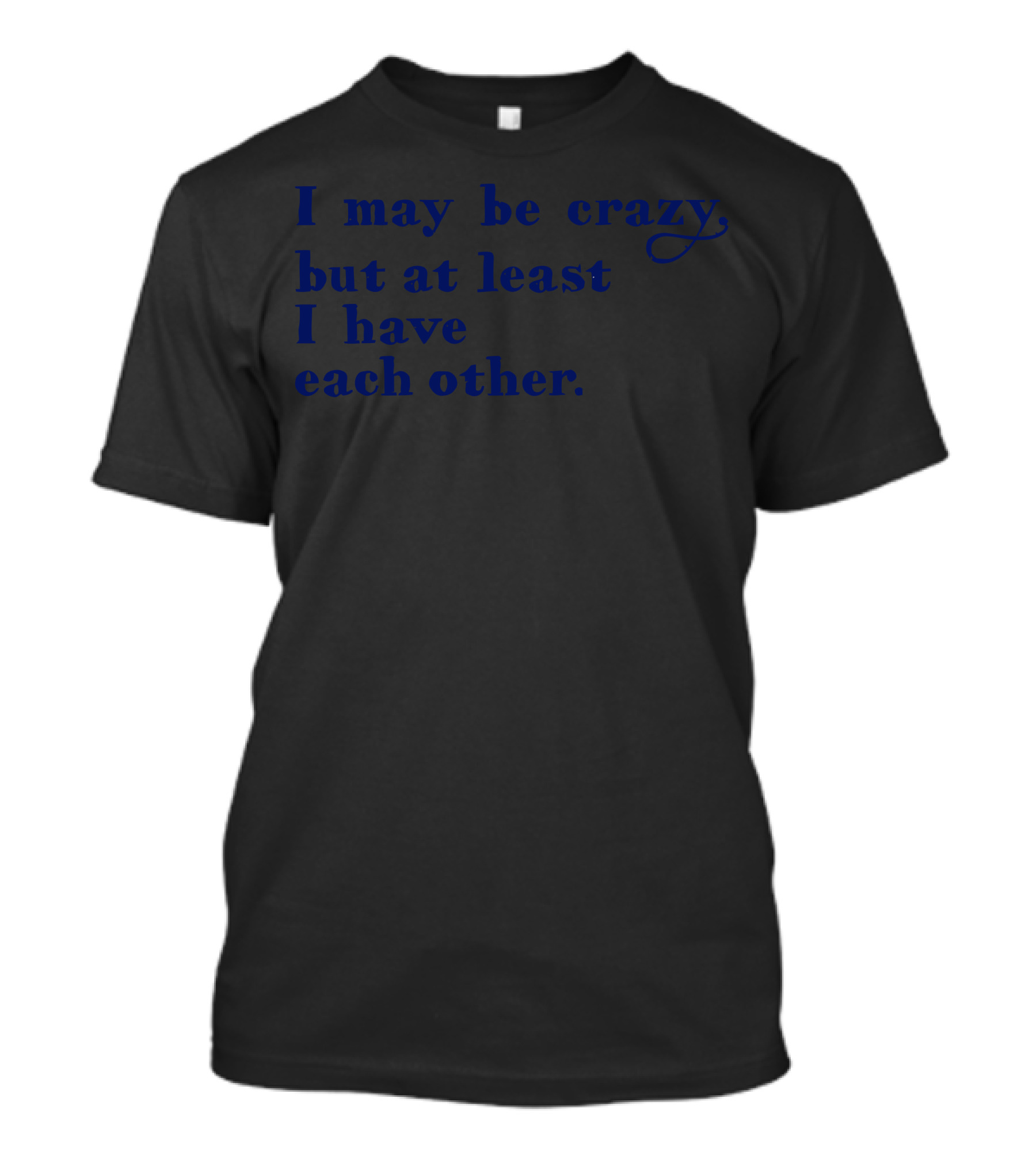 I May Be Crazy But At Least I Have Each Other Funny Self-Referential T-Shirt