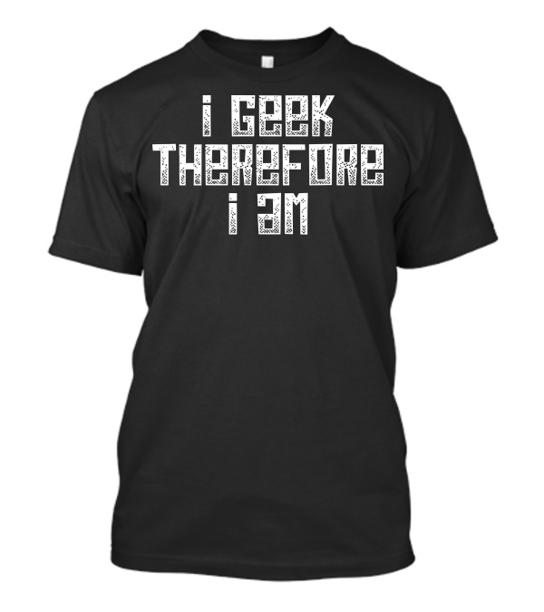 I Geek Therefore I Am I Love Being A Geek T-Shirt