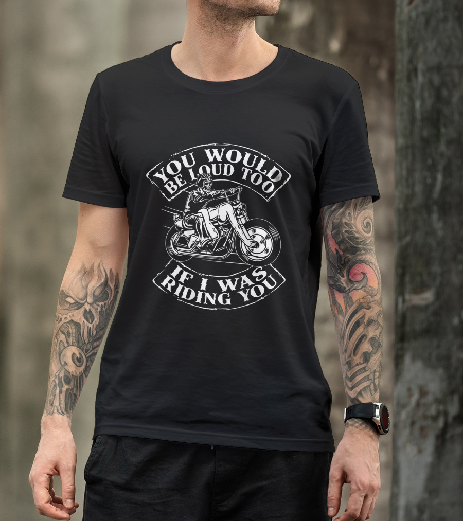 You Would Be Loud Too If I Was Riding You Motorcycle Rider Riding You Loud Too T-Shirt