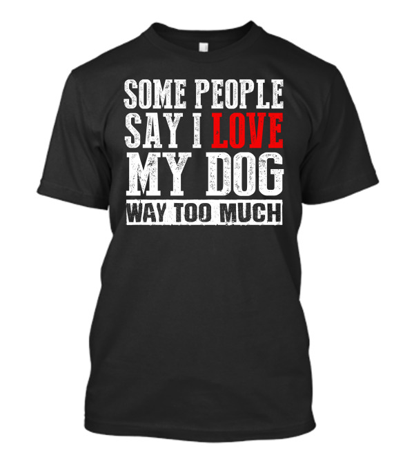Some People Say I Love My Dog Way Too Much T-Shirt