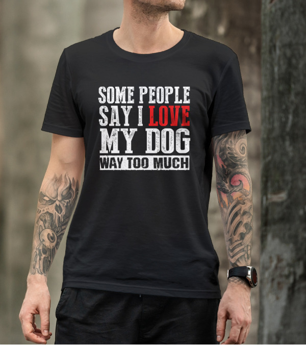 Some People Say I Love My Dog Way Too Much T-Shirt
