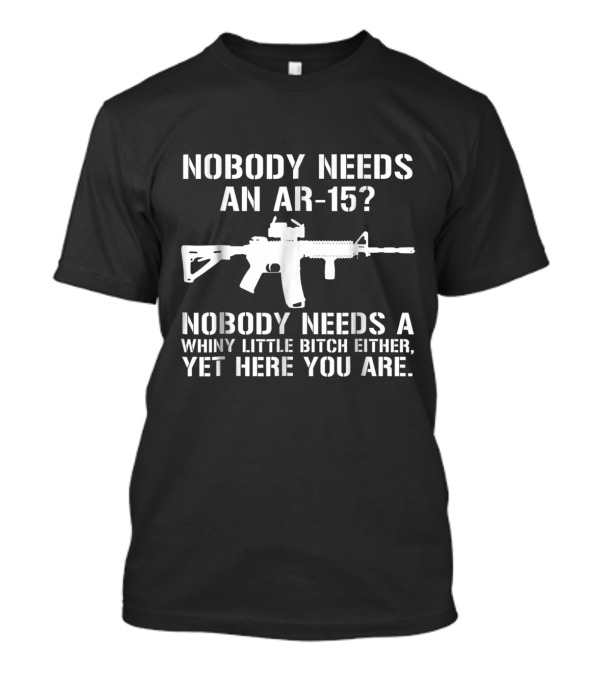 NOBODY NEEDS AN AR 15 WHINY LITTLE BITCH EITHER YET HERE YOU ARE T-Shirt