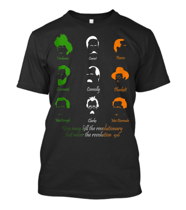 Irish Easter History 1916 Easter Rising You May Kill The Revolutionary But Never The Revolution Markievicz Ceannt Pearse Casement Connolly Plunkett MacDonagh Clarke MacDiarmada T-Shirt