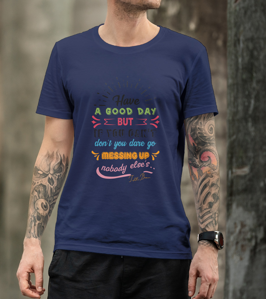 Have A Good Day But If You Can’t Don’t You Dare Go Messing Up Nobody Else’s T-Shirt