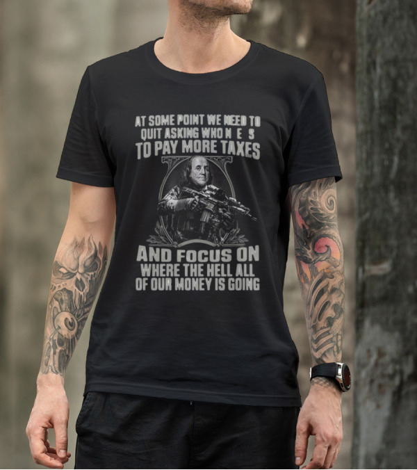 At Some Point We Need To Quit Asking Who Needs To Pay More Taxes And Focus On Where The Hell All Of Our Money Is Going T-Shirt