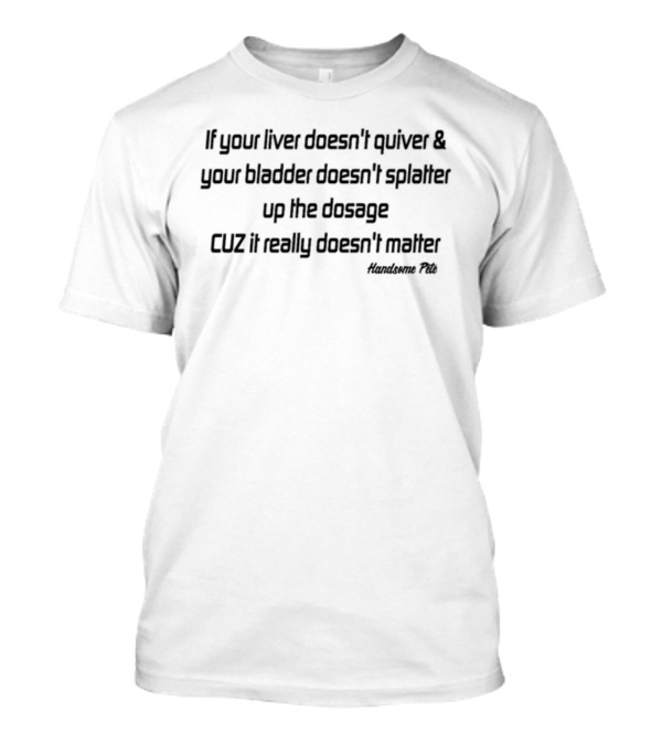 If Your Liver Doesn't Quiver And Your Bladder Doesn't Splatter Up The Dosage Cuz It Really Doesn't Matter Handsome Pete T-Shirt