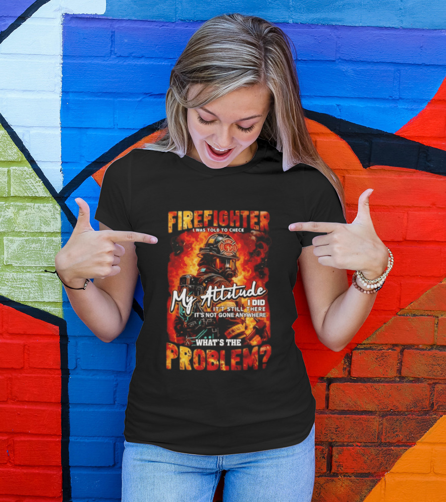 Firefighter I Was Told To Check My Attitude What's The Problem It's Not Gone Anywhere T-Shirt