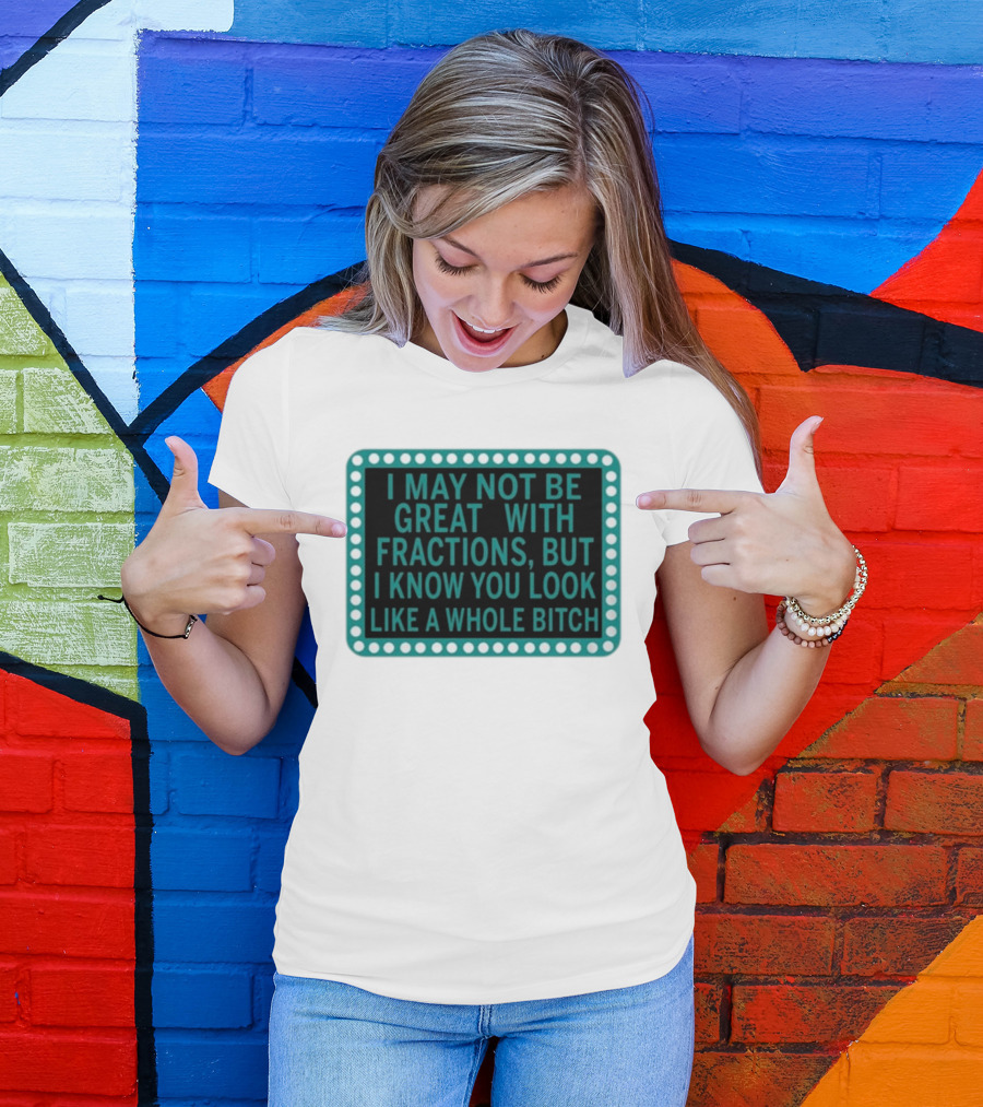 I May Not Be Great With Fractions But I Know You Look Like A Whole Bitch T-Shirt