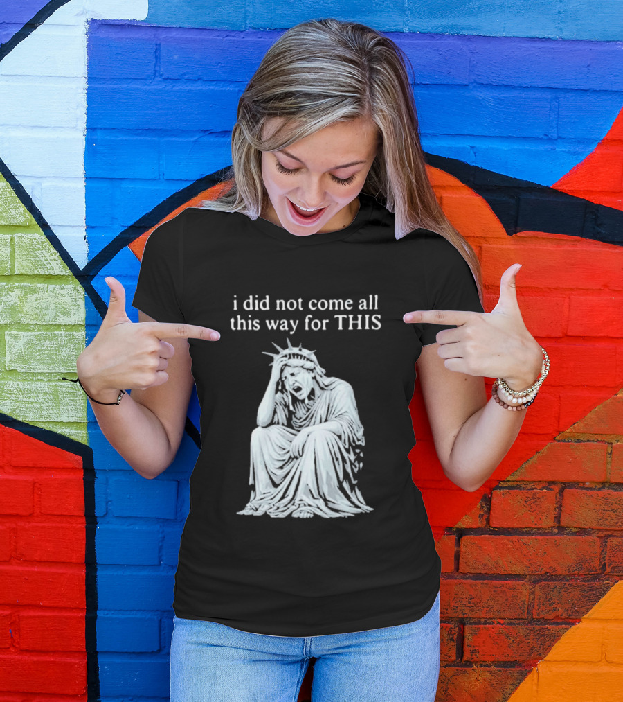 I Did Not Come All This Way For This Anti Trump Statue Of Liberty Sarcastic Political T-Shirt