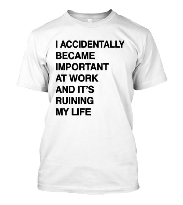 I Accidentally Became Important At Work And It's Ruining My Life T-Shirt