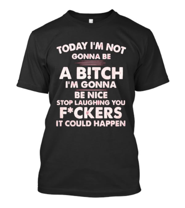 Today I'm Not Gonna Be A Bitch I'm Gonna Be Nice Stop Laughing You F*ckers It Could Happen T-Shirt