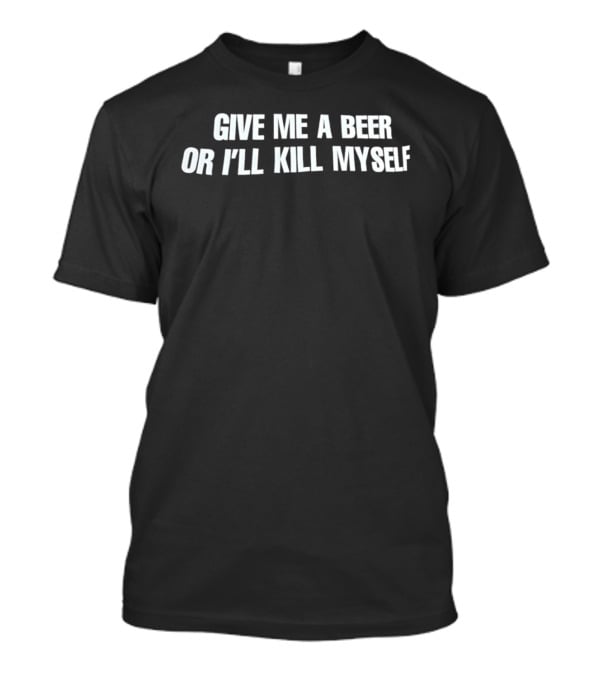Give Me A Beer Or I'll Kill Myself T-Shirt