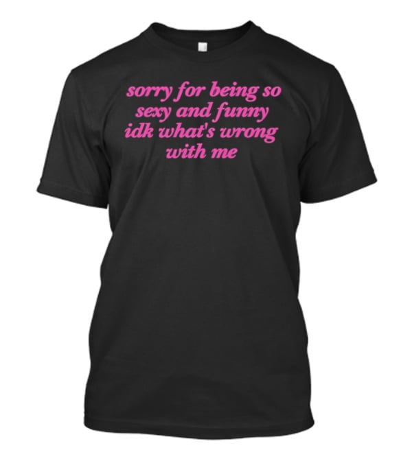 Sorry For Being So Sexy And Funny Idk What's Wrong With Me T-Shirt