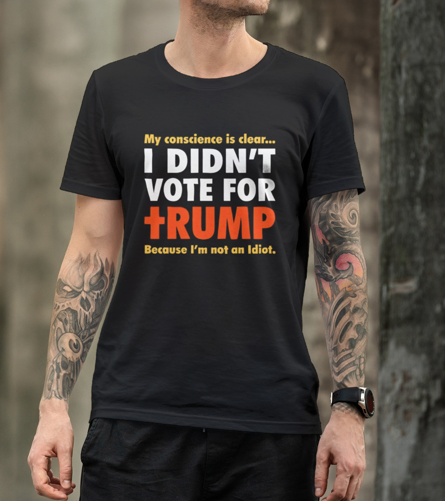 My Conscience Is Clear I Didn't Vote For Trump Because I'm Not An Idiot T-Shirt