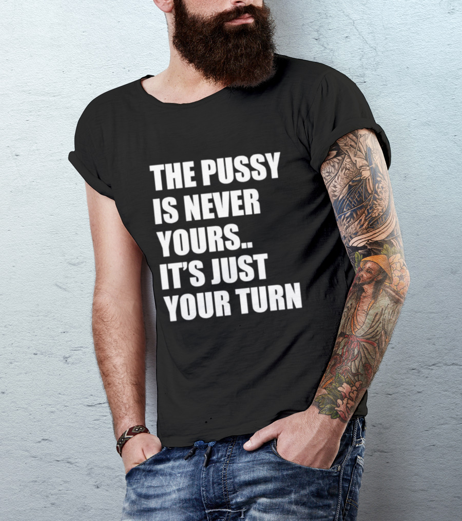 The Pussy Is Never Yours It's Just Your Turn T-Shirt