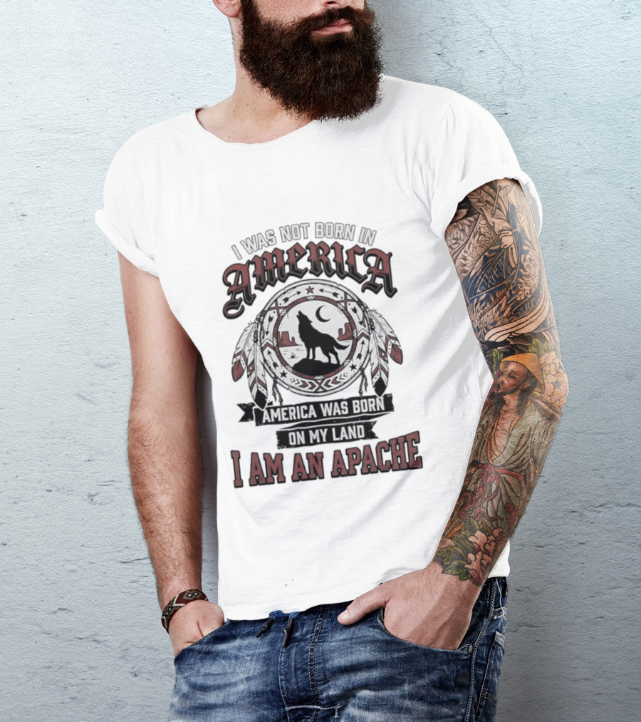I Was Not Born In America America Was Born On My Land I Am An Apache T-Shirt