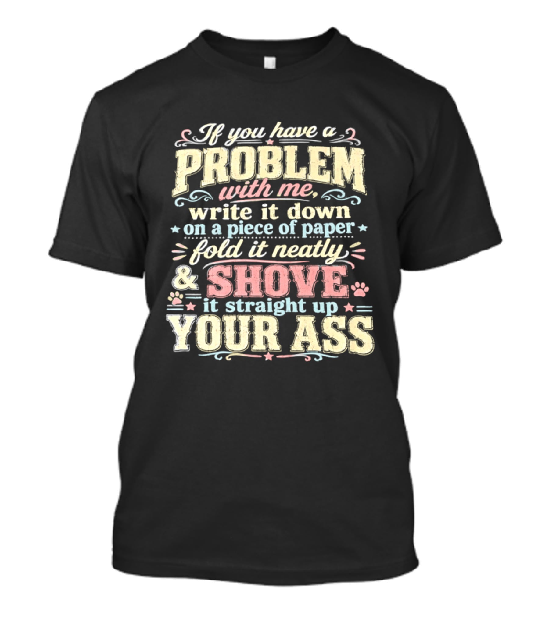 If You Have A Problem With Me Write It Down On A Piece Of Paper Fold It Neatly And Shove It Straight Up Your Ass T-Shirt
