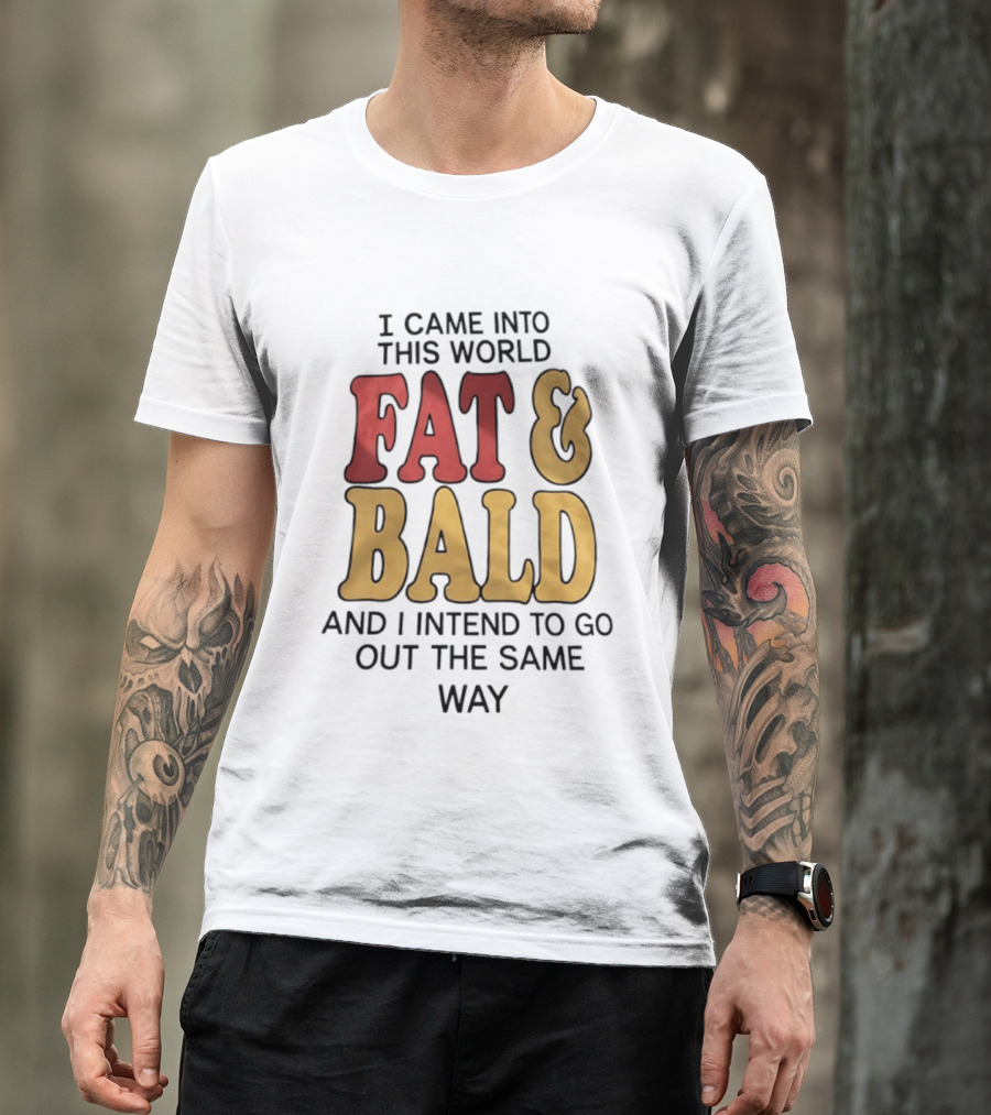 I Came Into This World Fat And Bald And I Intend To Go Out The Same Way T-Shirt
