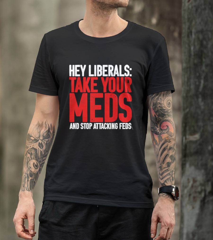 Hey Liberals Take Your Meds And Stop Attacking Feds T-Shirt