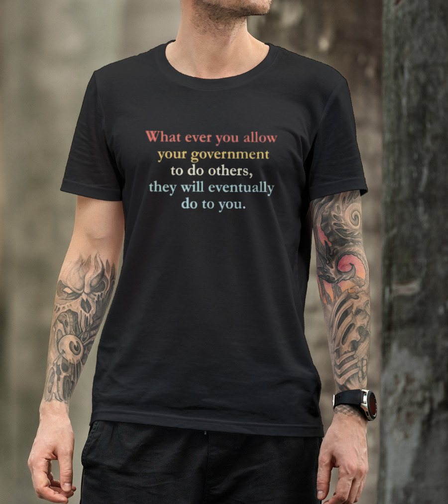 Whatever You Allow Your Government To Do Others They Will Eventually Do To You T-Shirt