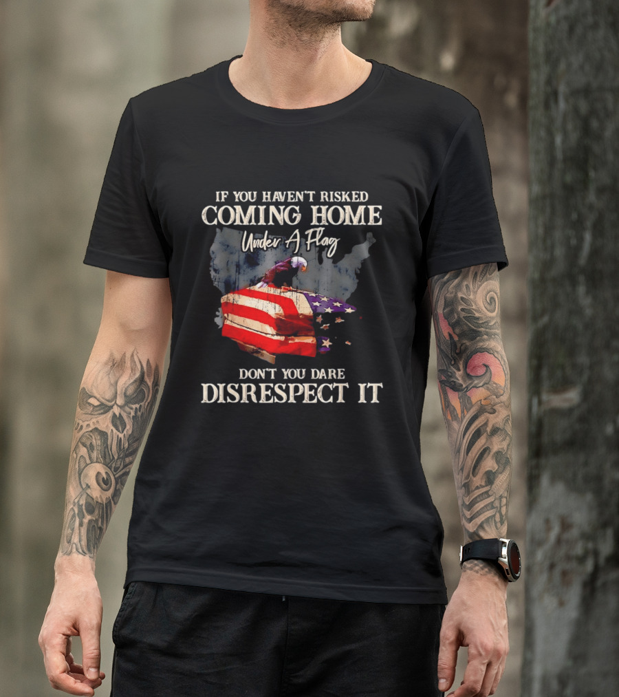 If You Haven't Risked Coming Home Under A Flag Don't You Dare Disrespect It American Flag Bald Eagle T-Shirt