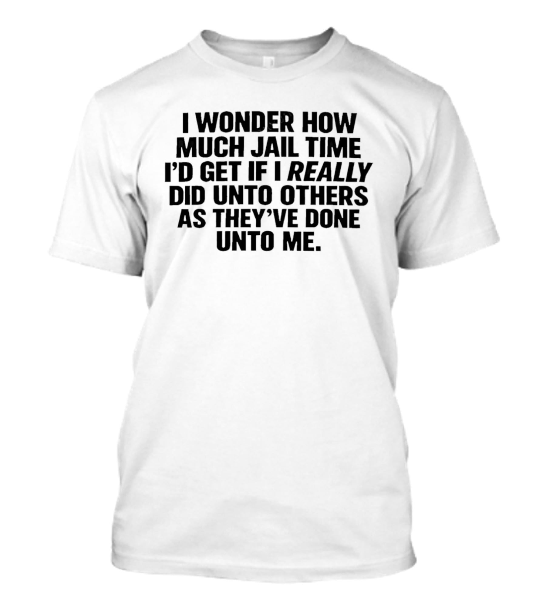 I Wonder How Much Jail Time I'd Get If I Really Did Unto Others As They've Done Unto Me T-Shirt