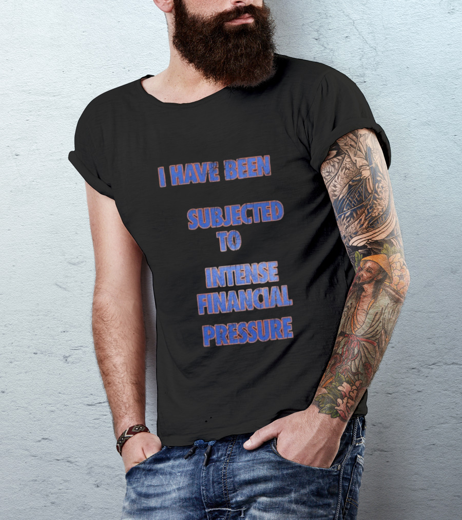 I Have Been Subjected To Intense Financial Pressure T-Shirt