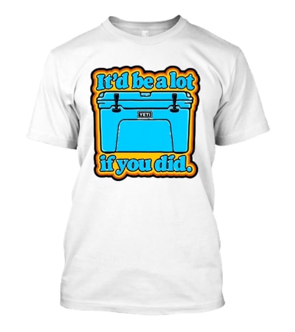 It'd Be A Lot If You Did Yeti Cooler T-Shirt
