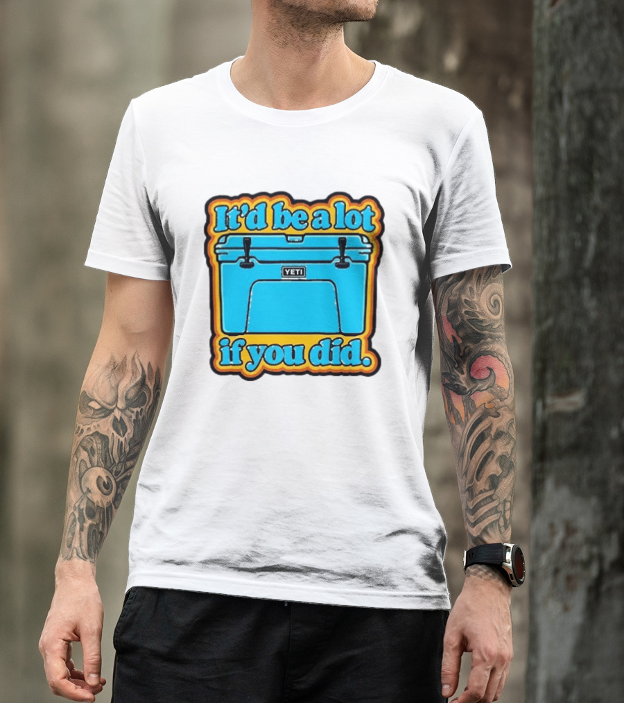 It'd Be A Lot If You Did Yeti Cooler T-Shirt