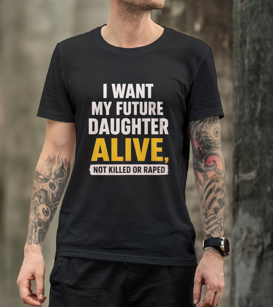 I Want My Future Daughter Alive Not Killed Or Raped T-Shirt