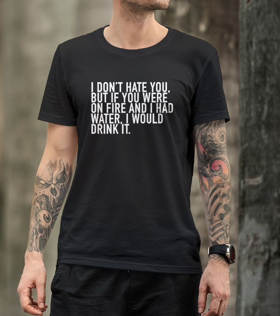 I Don't Hate You But If You Were On Fire And I Had Water I Would Drink It T-Shirt