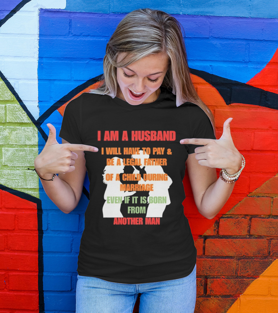 I Am A Husband I Will Have To Pay And Be A Legal Father Of A Child During Marriage Even If It Is Born From Another Man T-Shirt