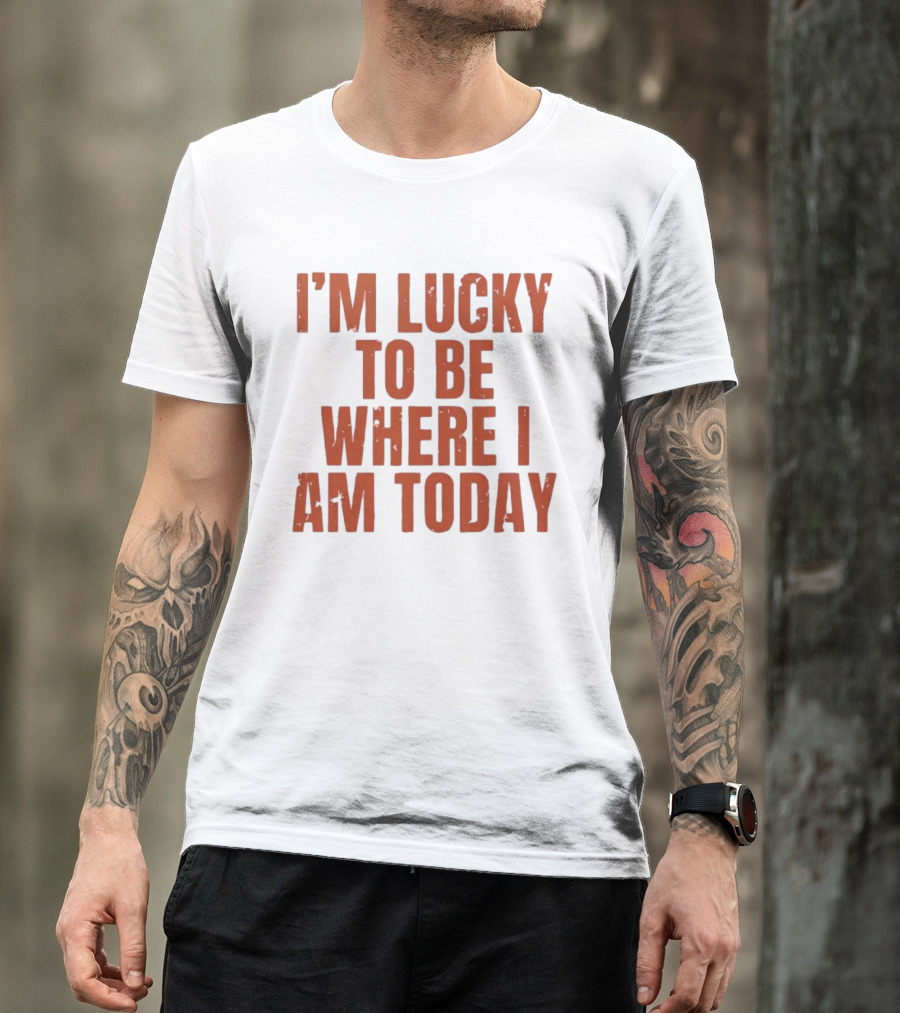 I'm Lucky To Be Where I Am Today Distressed T-Shirt