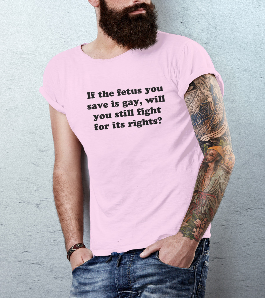 If The Fetus You Save Is Gay Will You Still Fight For Its Rights T-Shirt