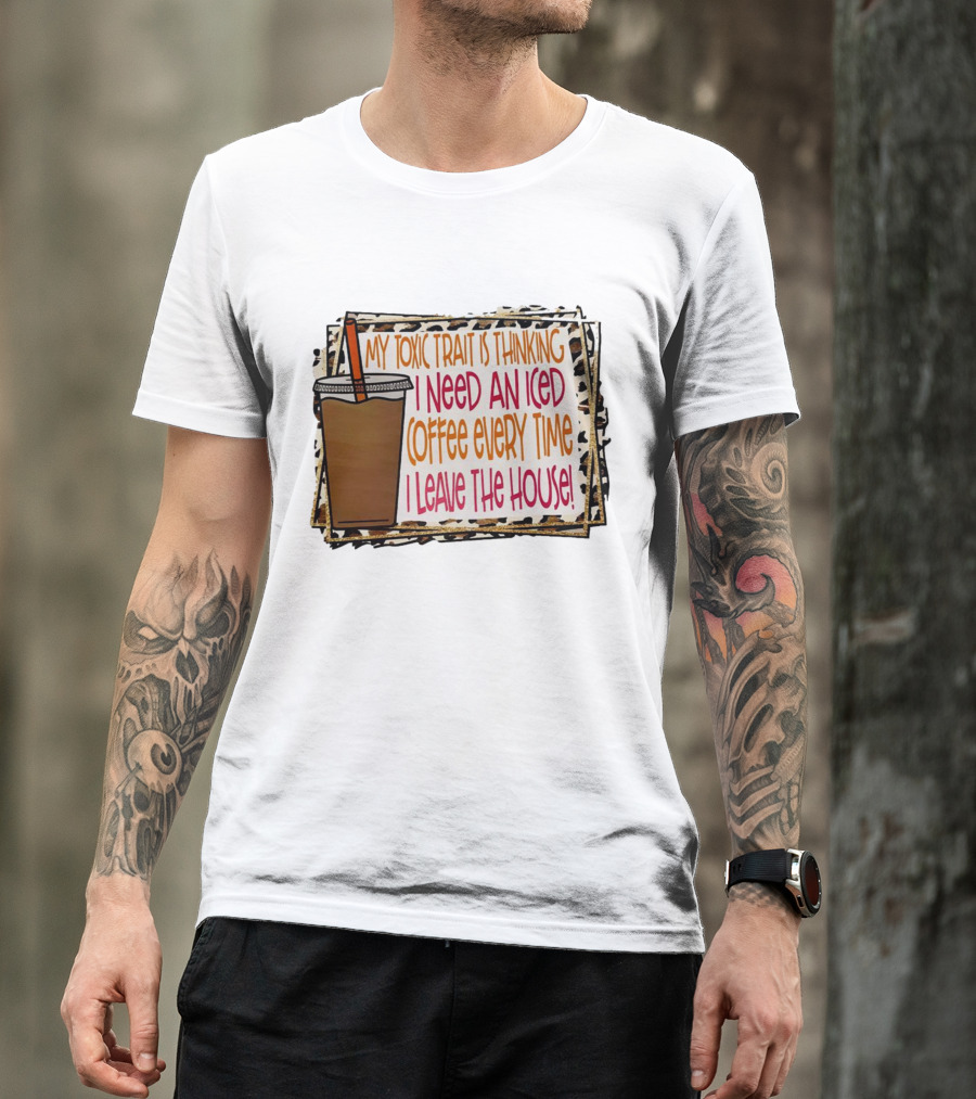 My Toxic Trait Is Thinking I Need An Iced Coffee Every Time I Leave The House T-Shirt