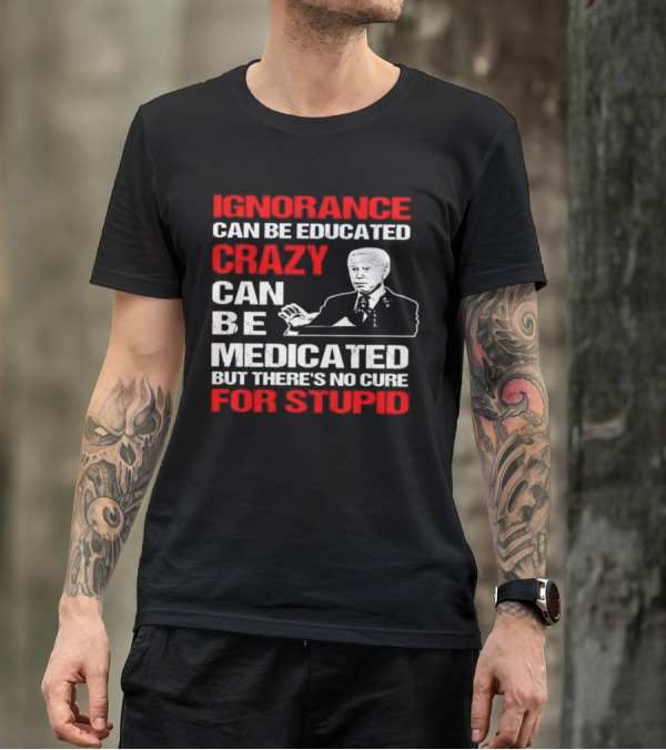 Ignorance Can Be Educated Crazy Can Be Medicated No Cure For Stupid With Joe Biden T-Shirt