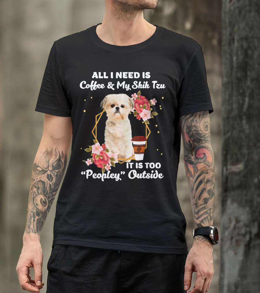 ALL I NEED IS COFFEE And MY SHIH TZU IT IS TOO PEOPLEY OUTSIDE T-Shirt