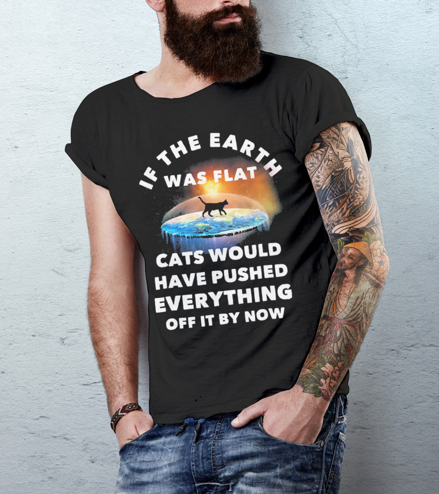 If The Earth Was Flat Cats Would Have Pushed Everything Off It By Now T-Shirt