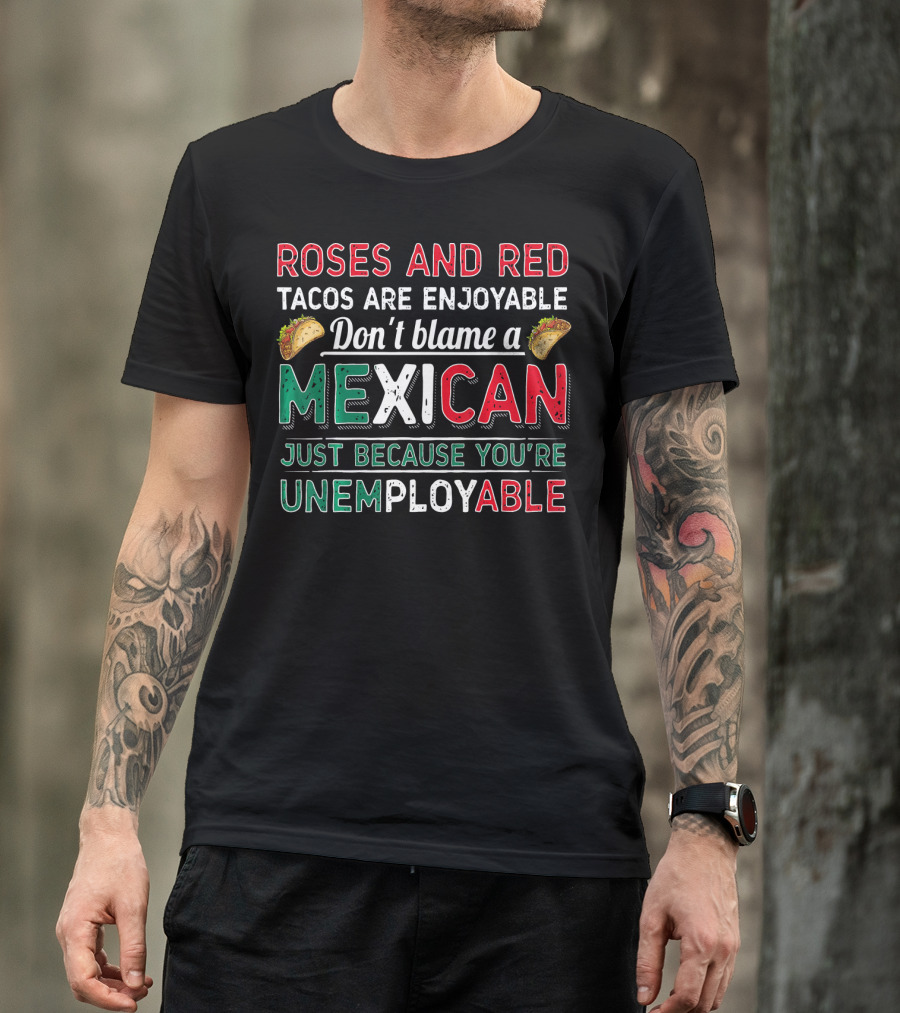 Roses And Red Tacos Are Enjoyable Don't Blame A Mexican Just Because You're Unemployable T-Shirt