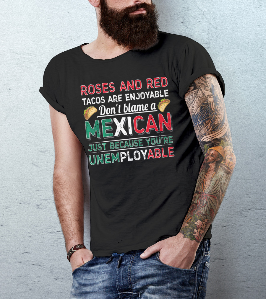 Roses And Red Tacos Are Enjoyable Don't Blame A Mexican Just Because You're Unemployable T-Shirt